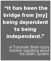 Text Box:  It has been the bridge from [my] being dependent to being independent.
- A Traumatic Brain Injury Survivor speaking about
his ISAAC system
